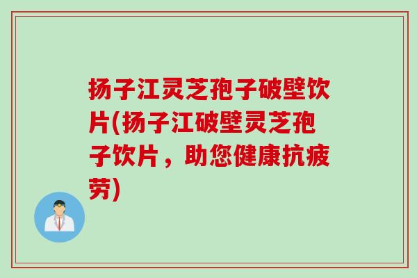 扬子江灵芝孢子破壁饮片(扬子江破壁灵芝孢子饮片，助您健康抗疲劳)