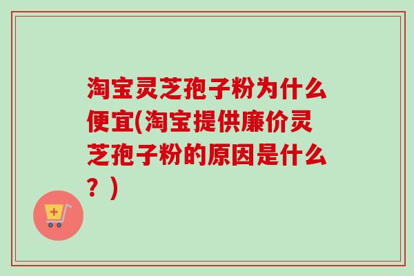 淘宝灵芝孢子粉为什么便宜(淘宝提供廉价灵芝孢子粉的原因是什么？)