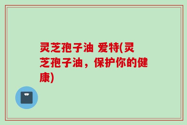 灵芝孢子油 爱特(灵芝孢子油，保护你的健康)