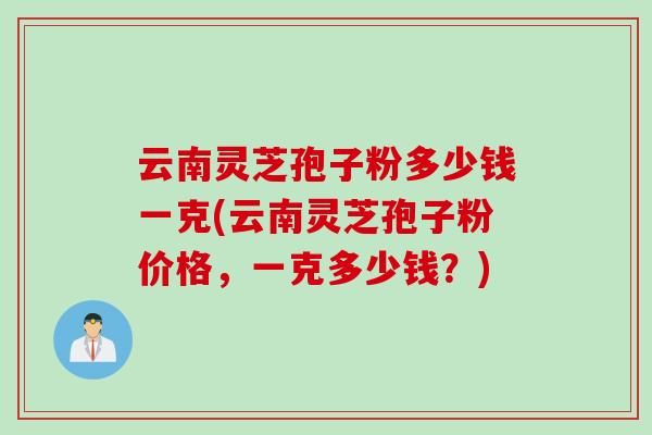 云南灵芝孢子粉多少钱一克(云南灵芝孢子粉价格，一克多少钱？)