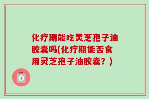 化疗期能吃灵芝孢子油胶囊吗(化疗期能否食用灵芝孢子油胶囊？)