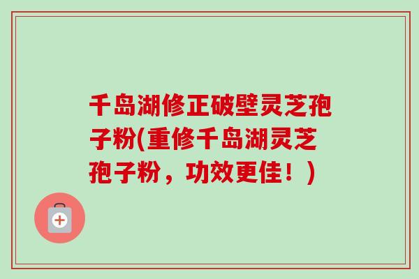 千岛湖修正破壁灵芝孢子粉(重修千岛湖灵芝孢子粉，功效更佳！)