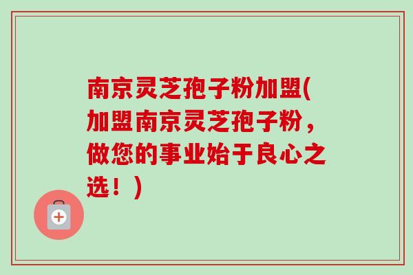 南京灵芝孢子粉加盟(加盟南京灵芝孢子粉，做您的事业始于良心之选！)