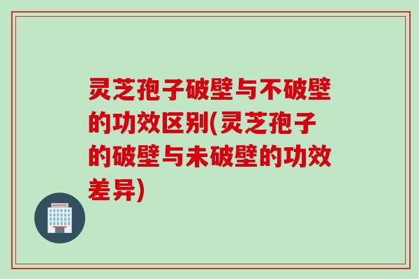 灵芝孢子破壁与不破壁的功效区别(灵芝孢子的破壁与未破壁的功效差异) 灵芝孢子破壁与不破壁的功效区别(灵芝孢子的破壁与未破壁的功效差异)
