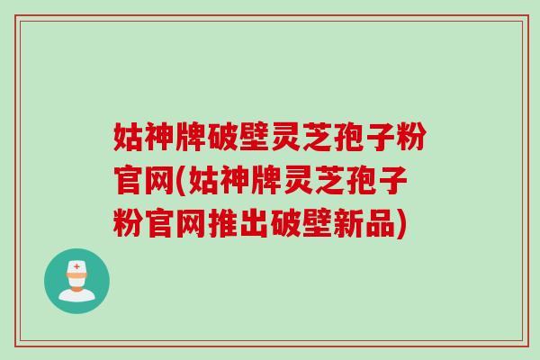 姑神牌破壁灵芝孢子粉官网(姑神牌灵芝孢子粉官网推出破壁新品)