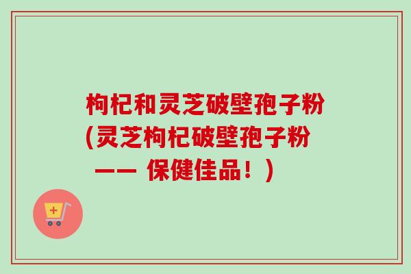 枸杞和灵芝破壁孢子粉(灵芝枸杞破壁孢子粉 —— 保健佳品！)