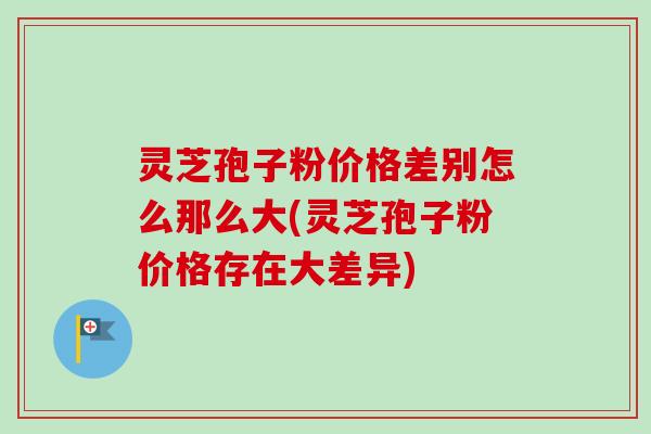 灵芝孢子粉价格差别怎么那么大(灵芝孢子粉价格存在大差异)