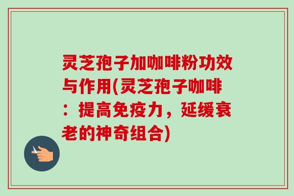 灵芝孢子加咖啡粉功效与作用(灵芝孢子咖啡：提高免疫力，延缓衰老的神奇组合)