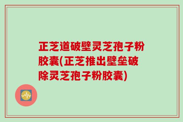 正芝道破壁灵芝孢子粉胶囊(正芝推出壁垒破除灵芝孢子粉胶囊)