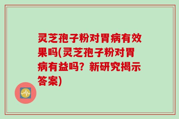灵芝孢子粉对胃病有效果吗(灵芝孢子粉对胃病有益吗？新研究揭示答案)