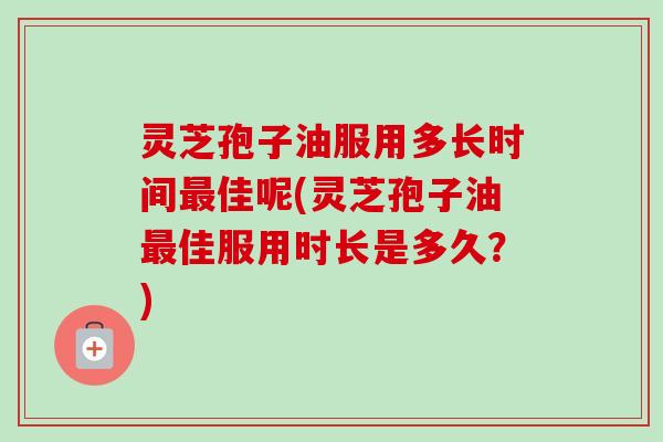 灵芝孢子油服用多长时间最佳呢(灵芝孢子油最佳服用时长是多久？)