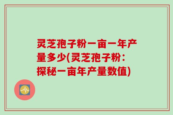 灵芝孢子粉一亩一年产量多少(灵芝孢子粉：探秘一亩年产量数值)