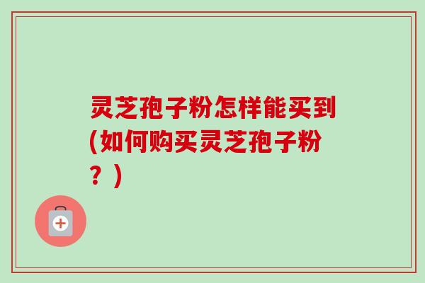灵芝孢子粉怎样能买到(如何购买灵芝孢子粉？)