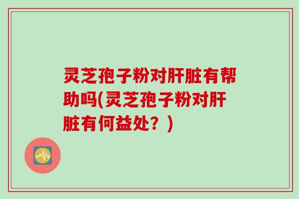 灵芝孢子粉对肝脏有帮助吗(灵芝孢子粉对肝脏有何益处？)
