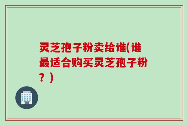 灵芝孢子粉卖给谁(谁适合购买灵芝孢子粉？)