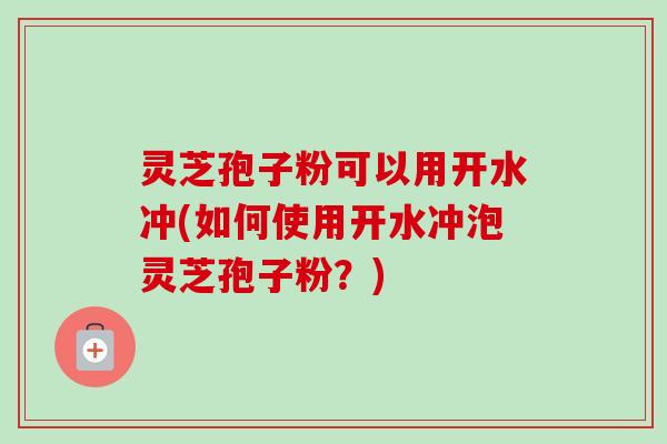 灵芝孢子粉可以用开水冲(如何使用开水冲泡灵芝孢子粉？)