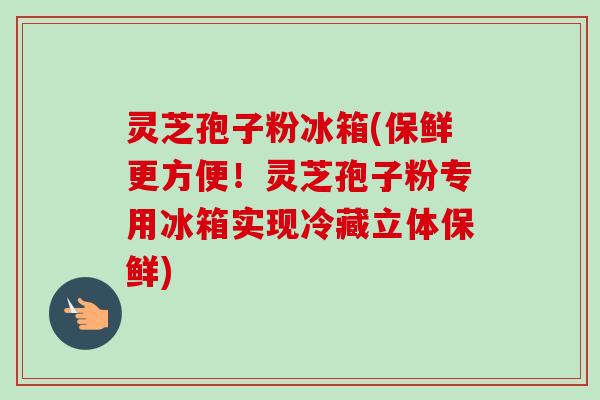 灵芝孢子粉冰箱(保鲜更方便！灵芝孢子粉专用冰箱实现冷藏立体保鲜)