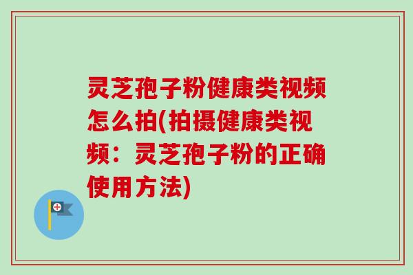 灵芝孢子粉健康类视频怎么拍(拍摄健康类视频：灵芝孢子粉的正确使用方法)