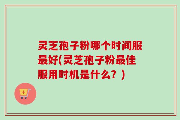 灵芝孢子粉哪个时间服最好(灵芝孢子粉最佳服用时机是什么？)
