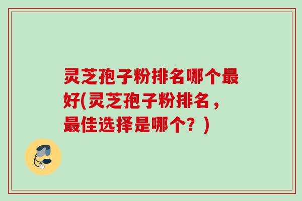 灵芝孢子粉排名哪个最好(灵芝孢子粉排名，最佳选择是哪个？)