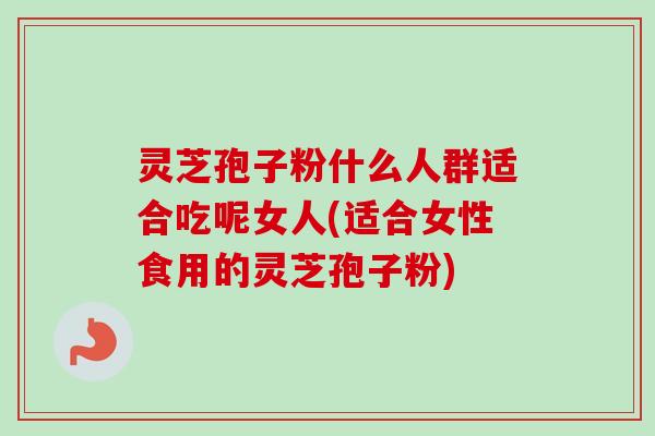 灵芝孢子粉什么人群适合吃呢女人(适合女性食用的灵芝孢子粉)