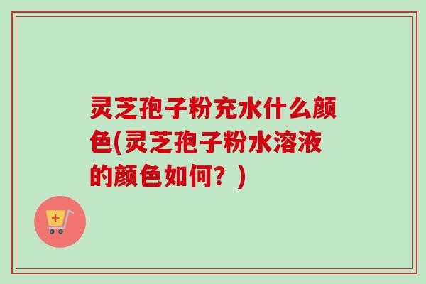 灵芝孢子粉充水什么颜色(灵芝孢子粉水溶液的颜色如何？)