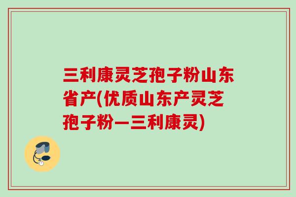 三利康灵芝孢子粉山东省产(优质山东产灵芝孢子粉—三利康灵)