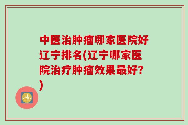 中医治肿瘤哪家医院好辽宁排名(辽宁哪家医院治疗肿瘤效果最好？)