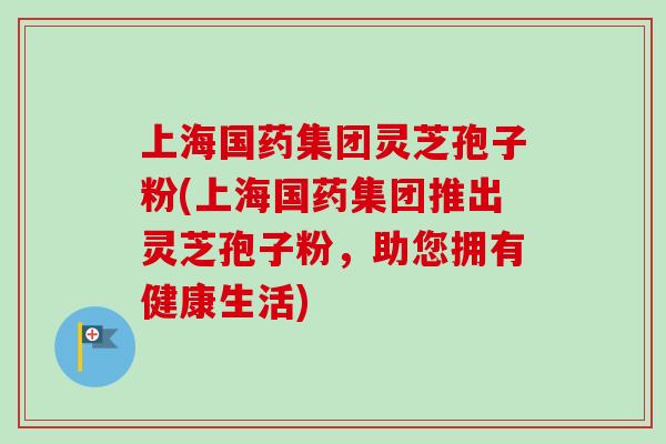 上海国药集团灵芝孢子粉(上海国药集团推出灵芝孢子粉，助您拥有健康生活)