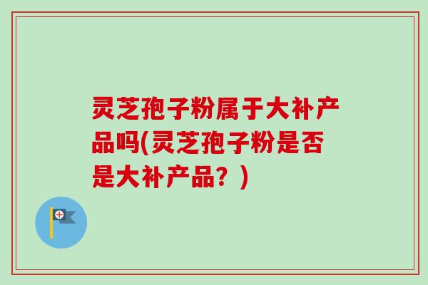 灵芝孢子粉属于大补产品吗(灵芝孢子粉是否是大补产品？)