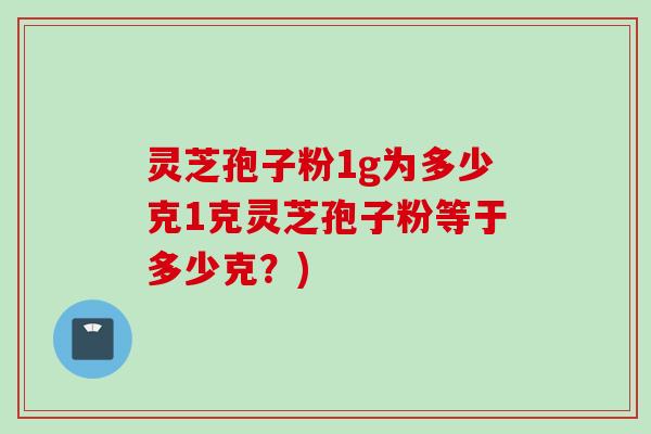 灵芝孢子粉1g为多少克1克灵芝孢子粉等于多少克？)