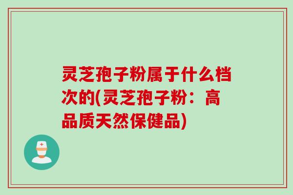 灵芝孢子粉属于什么档次的(灵芝孢子粉：高品质天然保健品)