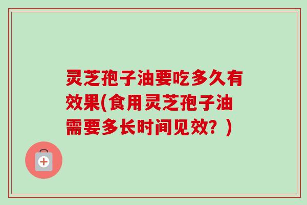 灵芝孢子油要吃多久有效果(食用灵芝孢子油需要多长时间见效？)