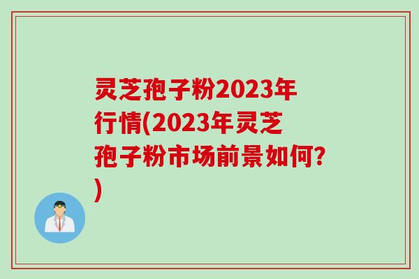 灵芝孢子粉2023年行情(2023年灵芝孢子粉市场前景如何？)