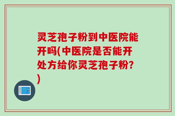 灵芝孢子粉到中医院能开吗(中医院是否能开处方给你灵芝孢子粉？)
