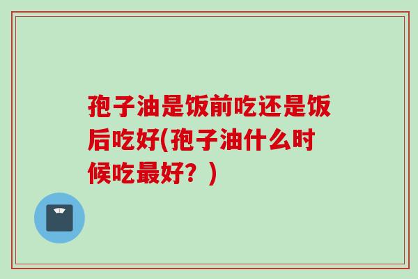 孢子油是饭前吃还是饭后吃好(孢子油什么时候吃最好？)
