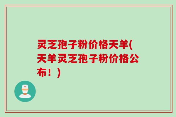 灵芝孢子粉价格天羊(天羊灵芝孢子粉价格公布！)