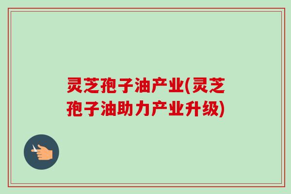 灵芝孢子油产业(灵芝孢子油助力产业升级)