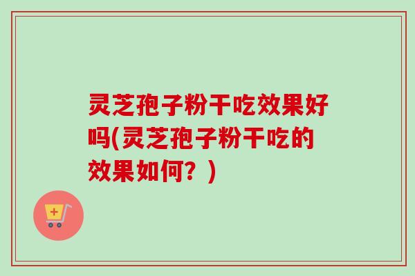 灵芝孢子粉干吃效果好吗(灵芝孢子粉干吃的效果如何?) 灵芝孢子粉干吃效果好吗(灵芝孢子粉干吃的效果如何?)