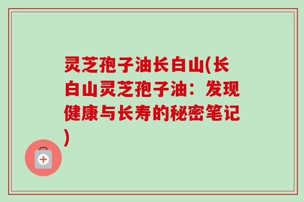 灵芝孢子油长白山(长白山灵芝孢子油:发现健康与长寿的秘密笔记) 灵芝孢子油长白山(长白山灵芝孢子油:发现健康与长寿的秘密笔记)