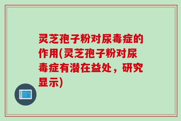 灵芝孢子粉对尿毒症的作用(灵芝孢子粉对尿毒症有潜在益处，研究显示)