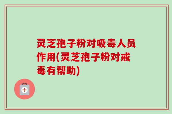 灵芝孢子粉对吸毒人员作用(灵芝孢子粉对戒毒有帮助)