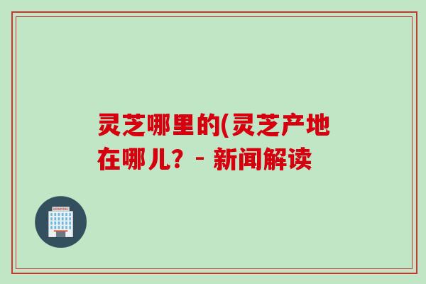 灵芝哪里的(灵芝产地在哪儿？- 新闻解读