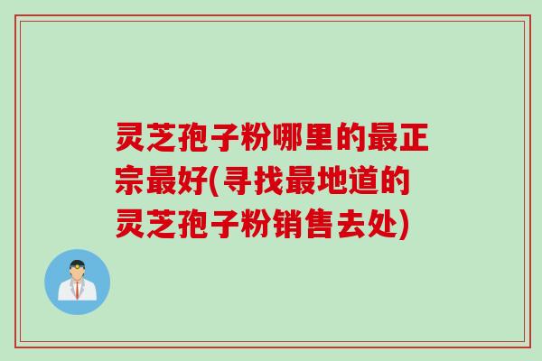 灵芝孢子粉哪里的最正宗最好(寻找最地道的灵芝孢子粉销售去处)
