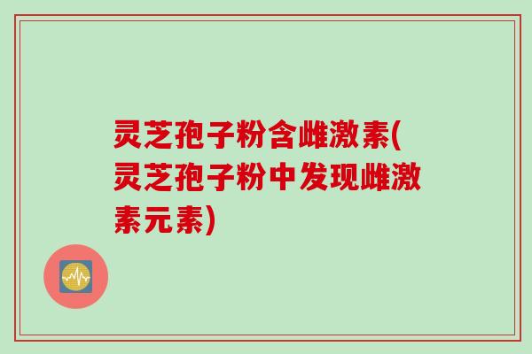 灵芝孢子粉含雌激素(灵芝孢子粉中发现雌激素元素)