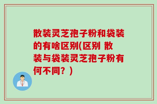 散装灵芝孢子粉和袋装的有啥区别(区别 散装与袋装灵芝孢子粉有何不同？)