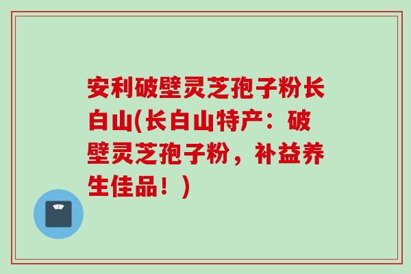 安利破壁灵芝孢子粉长白山(长白山特产：破壁灵芝孢子粉，补益养生佳品！)