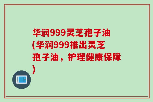 华润999灵芝孢子油(华润999推出灵芝孢子油，护理健康保障)