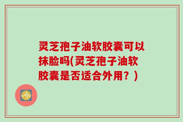 灵芝孢子油软胶囊可以抹脸吗(灵芝孢子油软胶囊是否适合外用？)