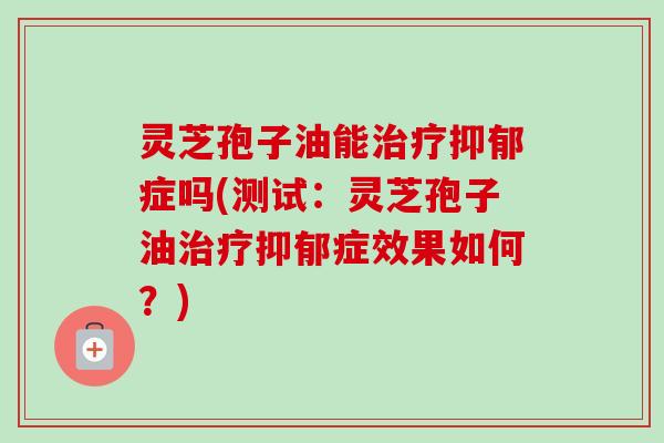 灵芝孢子油能治疗抑郁症吗(测试：灵芝孢子油治疗抑郁症效果如何？)